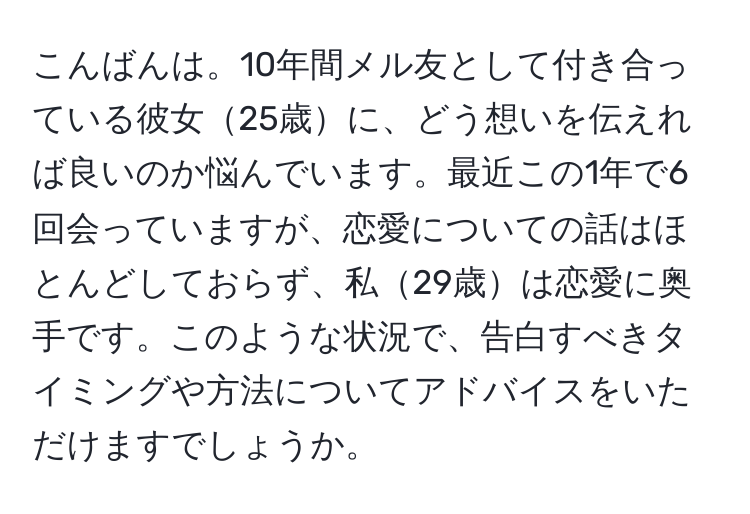 こんばんは。10年間メル友として付き合っている彼女25歳に、どう想いを伝えれば良いのか悩んでいます。最近この1年で6回会っていますが、恋愛についての話はほとんどしておらず、私29歳は恋愛に奥手です。このような状況で、告白すべきタイミングや方法についてアドバイスをいただけますでしょうか。