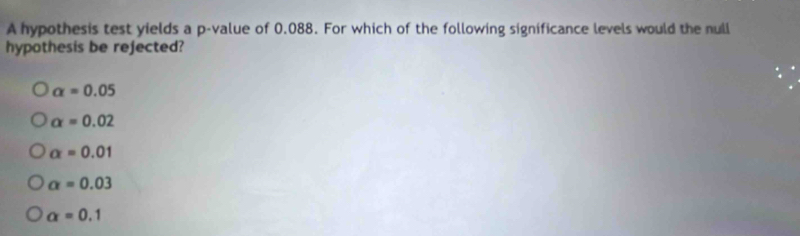 A hypothesis test yields a p -value of 0.088. For which of the following significance levels would the null
hypothesis be rejected?
alpha =0.05
alpha =0.02
alpha =0.01
alpha =0.03
alpha =0.1