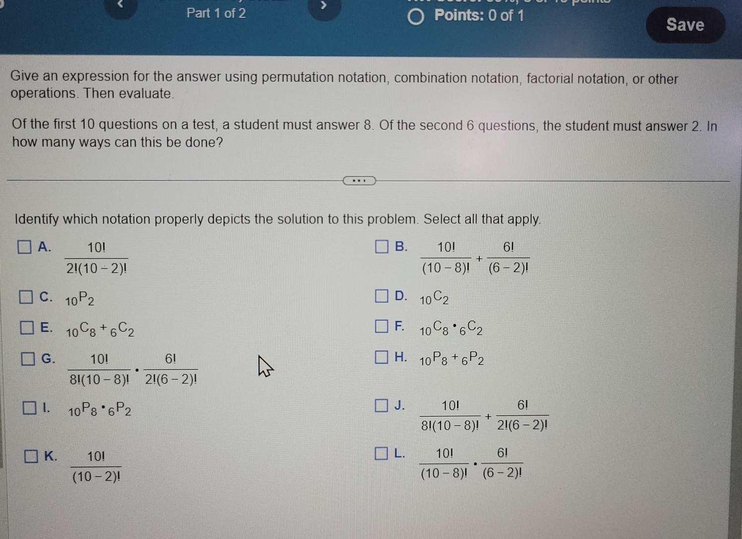 >
Part 1 of 2 Points: 0 of 1
Save
Give an expression for the answer using permutation notation, combination notation, factorial notation, or other
operations. Then evaluate.
Of the first 10 questions on a test, a student must answer 8. Of the second 6 questions, the student must answer 2. In
how many ways can this be done?
Identify which notation properly depicts the solution to this problem. Select all that apply.
A.  10!/2!(10-2)! 
B.  10!/(10-8)! + 6!/(6-2)! 
C. _10P_2 D. _10C_2
F.
E. _10C_8+_6C_2 _10C_8· _6C_2
G.  10!/8!(10-8)! ·  6!/2!(6-2)! 
H. _10P_8+_6P_2
I. _10P_8· _6P_2
J.  10!/8!(10-8)! + 6!/2!(6-2)! 
L.
K.  10!/(10-2)!   10!/(10-8)! ·  6!/(6-2)! 