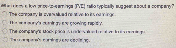 What does a low price-to-earnings (P/E) ratio typically suggest about a company?
The company is overvalued relative to its earnings.
The company's earnings are growing rapidly.
The company's stock price is undervalued relative to its earnings.
The company's earnings are declining.