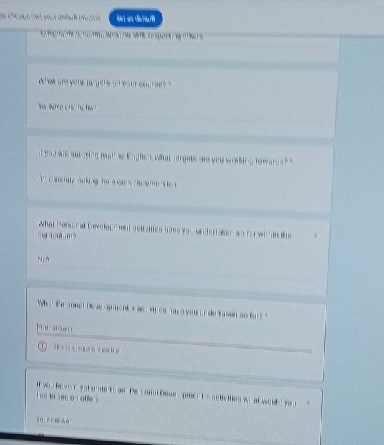 De Chrome in't your défauît browrer Set as default 
sateguar cting other 
What are your targets on your course? 
To have distinction 
If you are studying maths/ English, what targets are you working towards? " 
I'm currently looking for a work placement to r 
What Personal Development activities have you undertaken so far within the 
curriculum? 
N/A 
What Personal Development + activities have you undertaken so far? " 
our answer 
D This is a required question 
if you haven't yet undertaken Personal Development s activities what would you 
like to see on offer? 
Your answer