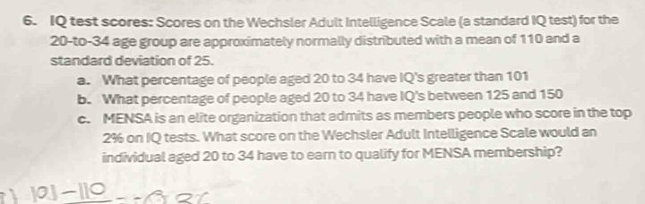 IQ test scores: Scores on the Wechsler Adult Intelligence Scale (a standard IQ test) for the
20 -to- 34 age group are approximately normally distributed with a mean of 110 and a 
standard deviation of 25. 
a. What percentage of people aged 20 to 34 have IQ's greater than 101
b. What percentage of people aged 20 to 34 have IQ's between 125 and 150
c. MENSA is an elite organization that admits as members people who score in the top
2% on IQ tests. What score on the Wechsler Adult Intelligence Scale would an 
individual aged 20 to 34 have to earn to qualify for MENSA membership?