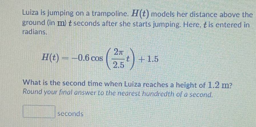 Luiza is jumping on a trampoline. H(t) models her distance above the 
ground (in m) t seconds after she starts jumping. Here, t is entered in 
radians.
H(t)=-0.6cos ( 2π /2.5 t)+1.5
What is the second time when Luiza reaches a height of 1.2 m? 
Round your final answer to the nearest hundredth of a second.
seconds