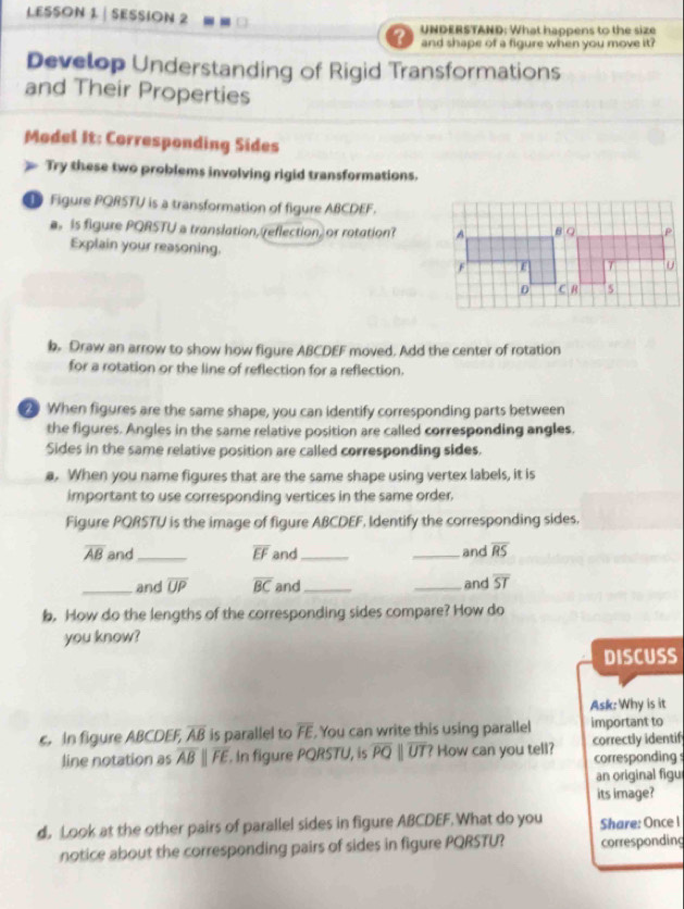 LESSON 1 | SESSION 2
UNDERSTAND: What happens to the size
and shape of a figure when you move it ?
Develop Understanding of Rigid Transformations
and Their Properties
Model It: Corresponding Sides
Try these two problems involving rigid transformations.
Figure PQRSTU is a transformation of figure ABCDEF.
is figure PQRSTU a translation, reflection, or rotation? 
Explain your reasoning. 
b Draw an arrow to show how figure ABCDEF moved. Add the center of rotation
for a rotation or the line of reflection for a reflection.
When figures are the same shape, you can identify corresponding parts between
the figures. Angles in the same relative position are called corresponding angles.
Sides in the same relative position are called corresponding sides.
a. When you name figures that are the same shape using vertex labels, it is
important to use corresponding vertices in the same order.
Figure PQRSTU is the image of figure ABCDEF, Identify the corresponding sides.
overline AB and_ overline EF and_ _and overline RS
_and overline UP overline BC and_ _and overline ST
b. How do the lengths of the corresponding sides compare? How do
you know?
DISCUSS
Ask: Why is it
c. In figure ABCDEF, overline AB is parallel to overline FE. You can write this using parallel important to
line notation as overline ABparallel overline FE. In figure PQRSTU, is overline PQparallel overline UT? How can you tell? correctly identif
corresponding s
an original figu
its image?
d, Look at the other pairs of parallel sides in figure ABCDEF. What do you Share: Once I
notice about the corresponding pairs of sides in figure PQRSTU? corresponding