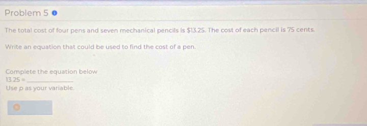 Problem 5 
The total cost of four pens and seven mechanical pencils is $13.25. The cost of each pencil is 75 cents. 
Write an equation that could be used to find the cost of a pen. 
Complete the equation below 
_ 13.25=
Use p as your variable.