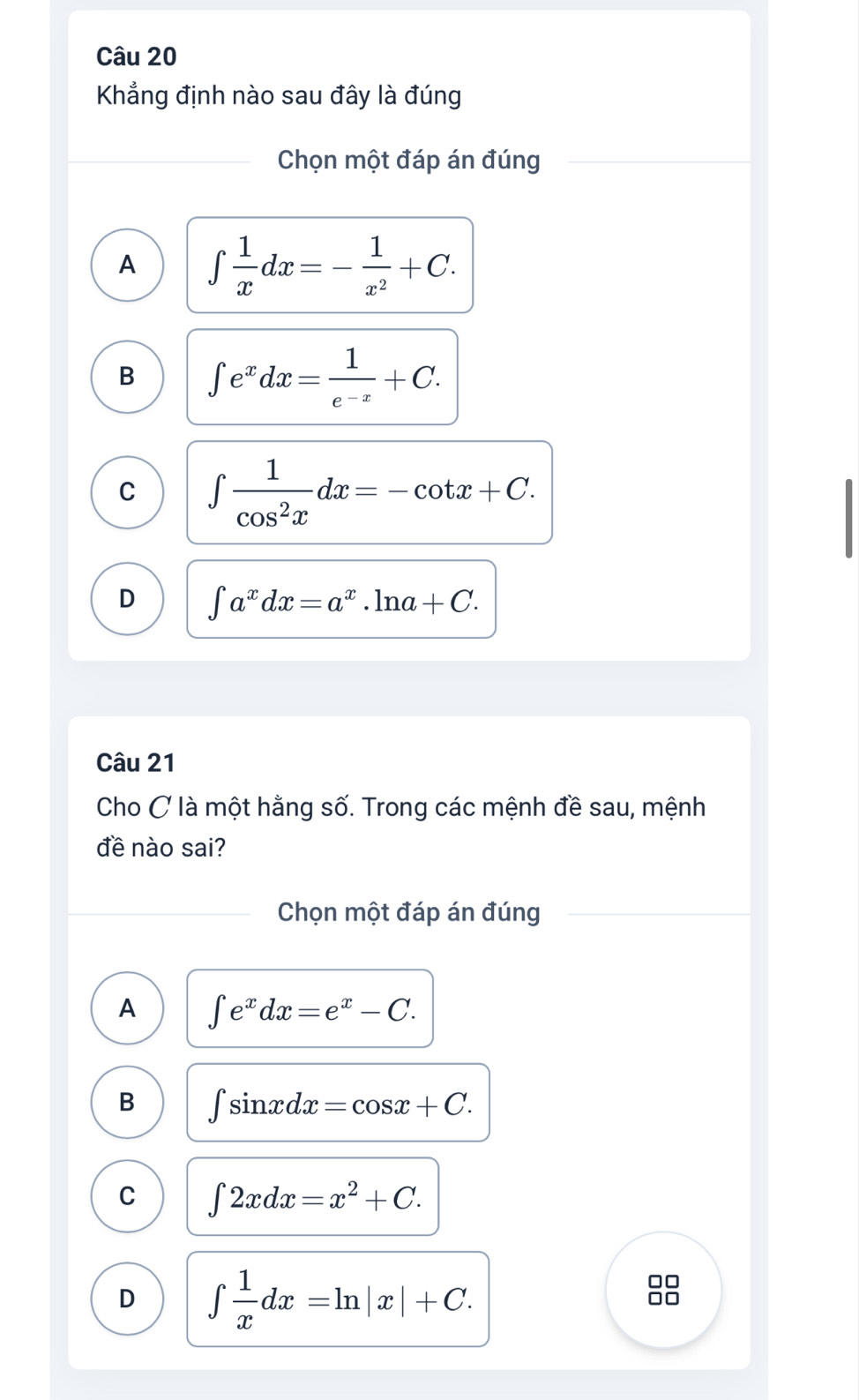 Khẳng định nào sau đây là đúng
Chọn một đáp án đúng
A ∈t  1/x dx=- 1/x^2 +C.
B ∈t e^xdx= 1/e^(-x) +C.
C ∈t  1/cos^2x dx=-cot x+C.
D ∈t a^xdx=a^x.ln a+C. 
Câu 21
Cho C là một hằng số. Trong các mệnh đề sau, mệnh
đề nào sai?
Chọn một đáp án đúng
A ∈t e^xdx=e^x-C.
B ∈t sin xdx=cos x+C.
C ∈t 2xdx=x^2+C.
D ∈t  1/x dx=ln |x|+C. 
88