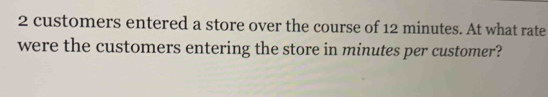 2 customers entered a store over the course of 12 minutes. At what rate 
were the customers entering the store in minutes per customer?