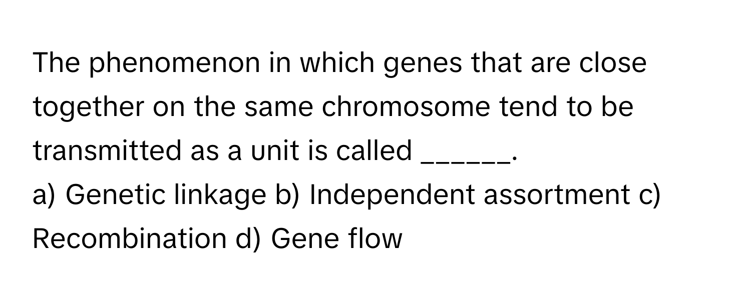 The phenomenon in which genes that are close together on the same chromosome tend to be transmitted as a unit is called ______.

a) Genetic linkage b) Independent assortment c) Recombination d) Gene flow