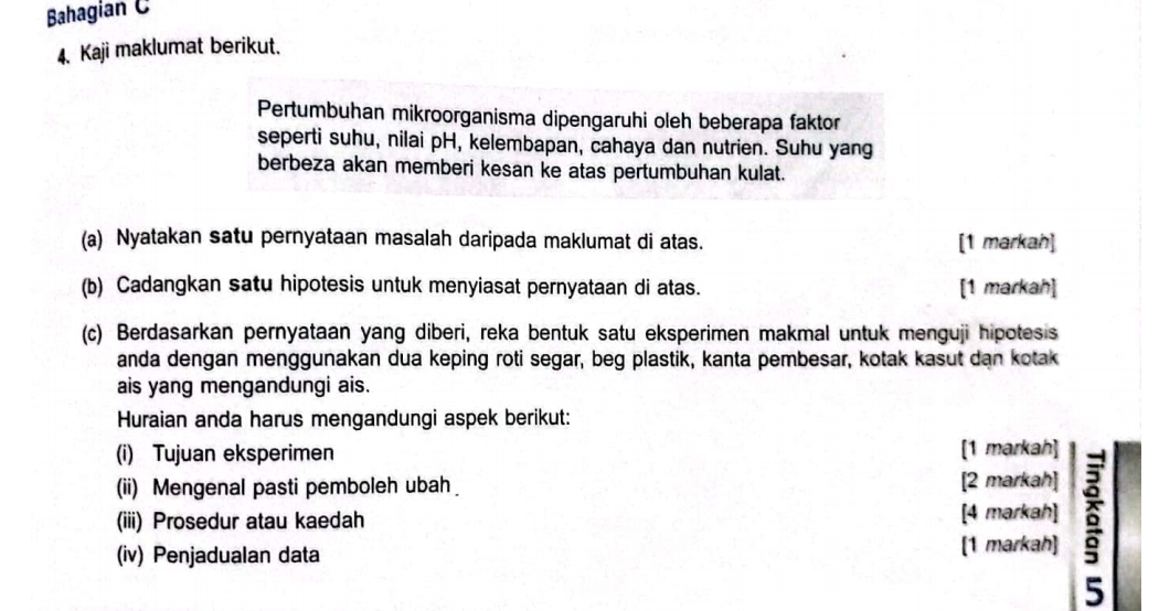 Bahagian C 
4. Kaji maklumat berikut. 
Pertumbuhan mikroorganisma dipengaruhi oleh beberapa faktor 
seperti suhu, nilai pH, kelembapan, cahaya dan nutrien. Suhu yang 
berbeza akan memberi kesan ke atas pertumbuhan kulat. 
(a) Nyatakan satu pernyataan masalah daripada maklumat di atas. [1 markah] 
(b) Cadangkan satu hipotesis untuk menyiasat pernyataan di atas. [1 markah] 
(c) Berdasarkan pernyataan yang diberi, reka bentuk satu eksperimen makmal untuk menguji hipotesis 
anda dengan menggunakan dua keping roti segar, beg plastik, kanta pembesar, kotak kasut dan kotak 
ais yang mengandungi ais. 
Huraian anda harus mengandungi aspek berikut: 
(i) Tujuan eksperimen [1 markah] 
(ii) Mengenal pasti pemboleh ubah [2 markah] 
(iii) Prosedur atau kaedah [4 markah] 
(iv) Penjadualan data 
[1 markah]