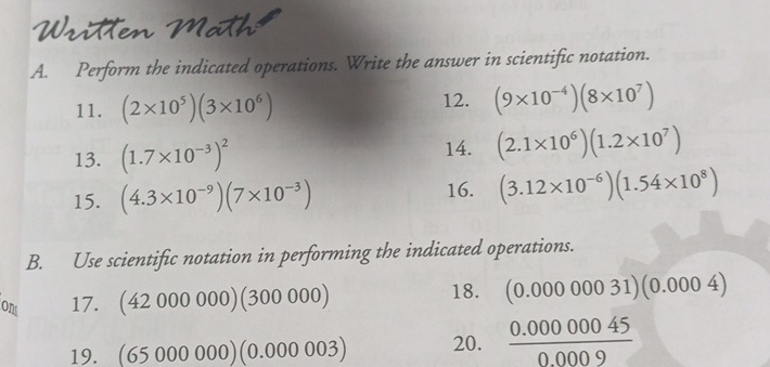 Written Math 
A. Perform the indicated operations. Write the answer in scientific notation. 
11. (2* 10^5)(3* 10^6) 12. (9* 10^(-4))(8* 10^7)
13. (1.7* 10^(-3))^2 14. (2.1* 10^6)(1.2* 10^7)
15. (4.3* 10^(-9))(7* 10^(-3)) 16. (3.12* 10^(-6))(1.54* 10^8)
B. Use scientific notation in performing the indicated operations. 
ont 17. (42 000 000)(300 000) 18. (0.00000031) (0.000 4)
19. 65000 000 )(0.000 003) 20.  (0.00000045)/0.0009 