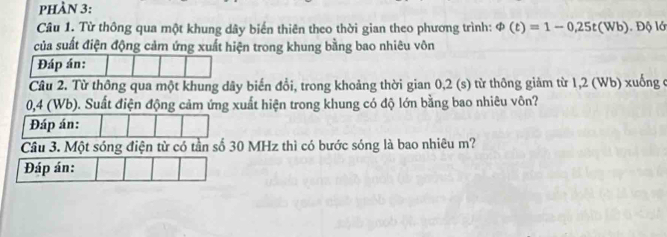 pHÀN 3: 
Câu 1. Từ thông qua một khung dây biến thiên theo thời gian theo phương trình: varPhi (t)=1-0,25t(Wb) l. Độ lớ 
của suất điện động cảm ứng xuất hiện trong khung bằng bao nhiêu vôn 
Đáp án: 
Câu 2. Từ thông qua một khung dây biến đổi, trong khoảng thời gian 0,2 (s) từ thông giảm từ 1,2 (Wb) xuống ở
0,4 (Wb). Suất điện động cảm ứng xuất hiện trong khung có độ lớn bằng bao nhiêu vôn? 
Đáp án: 
Câu 3. Một sóng điện từ có tần số 30 MHz thì có bước sóng là bao nhiêu m? 
Đáp án: