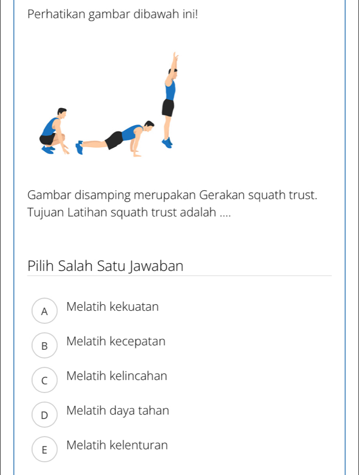 Perhatikan gambar dibawah ini!
Gambar disamping merupakan Gerakan squath trust.
Tujuan Latihan squath trust adalah ....
Pilih Salah Satu Jawaban
A Melatih kekuatan
B Melatih kecepatan
C Melatih kelincahan
D Melatih daya tahan
E Melatih kelenturan