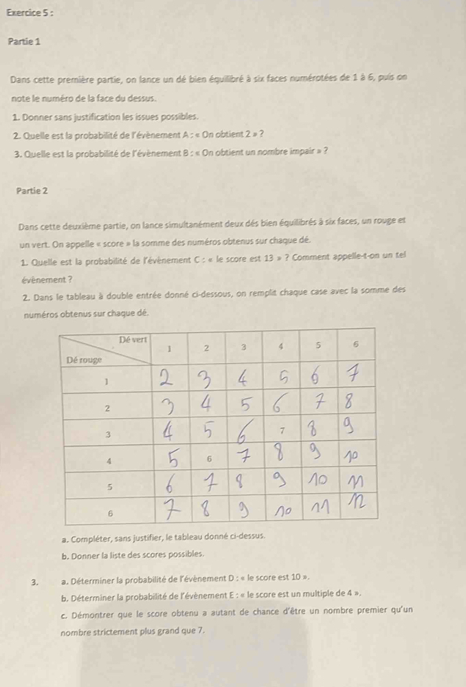 Partie 1 
Dans cette première partie, on lance un dé bien équilibré à six faces numérotées de 1 à 6, puis on 
note le numéro de la face du dessus. 
1. Donner sans justification les issues possibles. 
2. Quelle est la probabilité de l'évènement A : « On obtient 2= 2
3. Quelle est la probabilité de l'évènement 8 : « On obtient un nombre impair » ? 
Partie 2 
Dans cette deuxième partie, on lance simultanément deux dés bien équilibrés à six faces, un rouge et 
un vert. On appelle « score » la somme des numéros obtenus sur chaque dé. 
1. Quelle est la probabilité de l'évènement C: : « le score est 13 » ? Comment appelle-t-on un tel 
évènement ? 
2. Dans le tableau à double entrée donné ci-dessous, on remplit chaque case avec la somme des 
numéros obtenus sur chaque dé. 
a. Compléter, sans justifier, le tableau donné ci-dessus. 
b. Donner la liste des scores possibles. 
3. a. Déterminer la probabilité de l'évènement D : « le score est 10 ». 
b. Déterminer la probabilité de l'évènement E : « le score est un multiple de 4 ». 
c. Démontrer que le score obtenu a autant de chance d'être un nombre premier qu'un 
nombre strictement plus grand que 7.