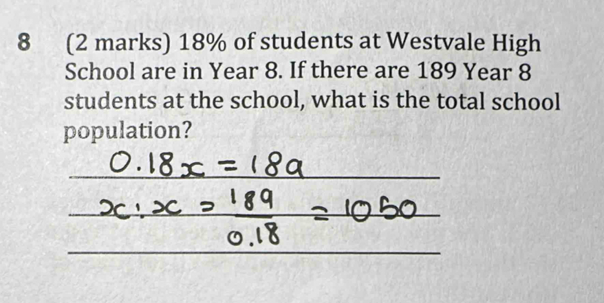 8 (2 marks) 18% of students at Westvale High 
School are in Year 8. If there are 189 Year 8
students at the school, what is the total school 
population?