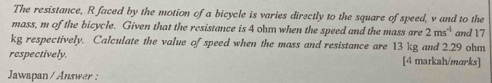 The resistance, R faced by the motion of a bicycle is varies directly to the square of speed, v and to the 
mass, m of the bicycle. Given that the resistance is 4 ohm when the speed and the mass are 2ms^(-1) and 17
kg respectively. Calculate the value of speed when the mass and resistance are 13 kg and 2.29 ohm
respectively. [4 matkah/marks] 
Jawapan/ Answer :