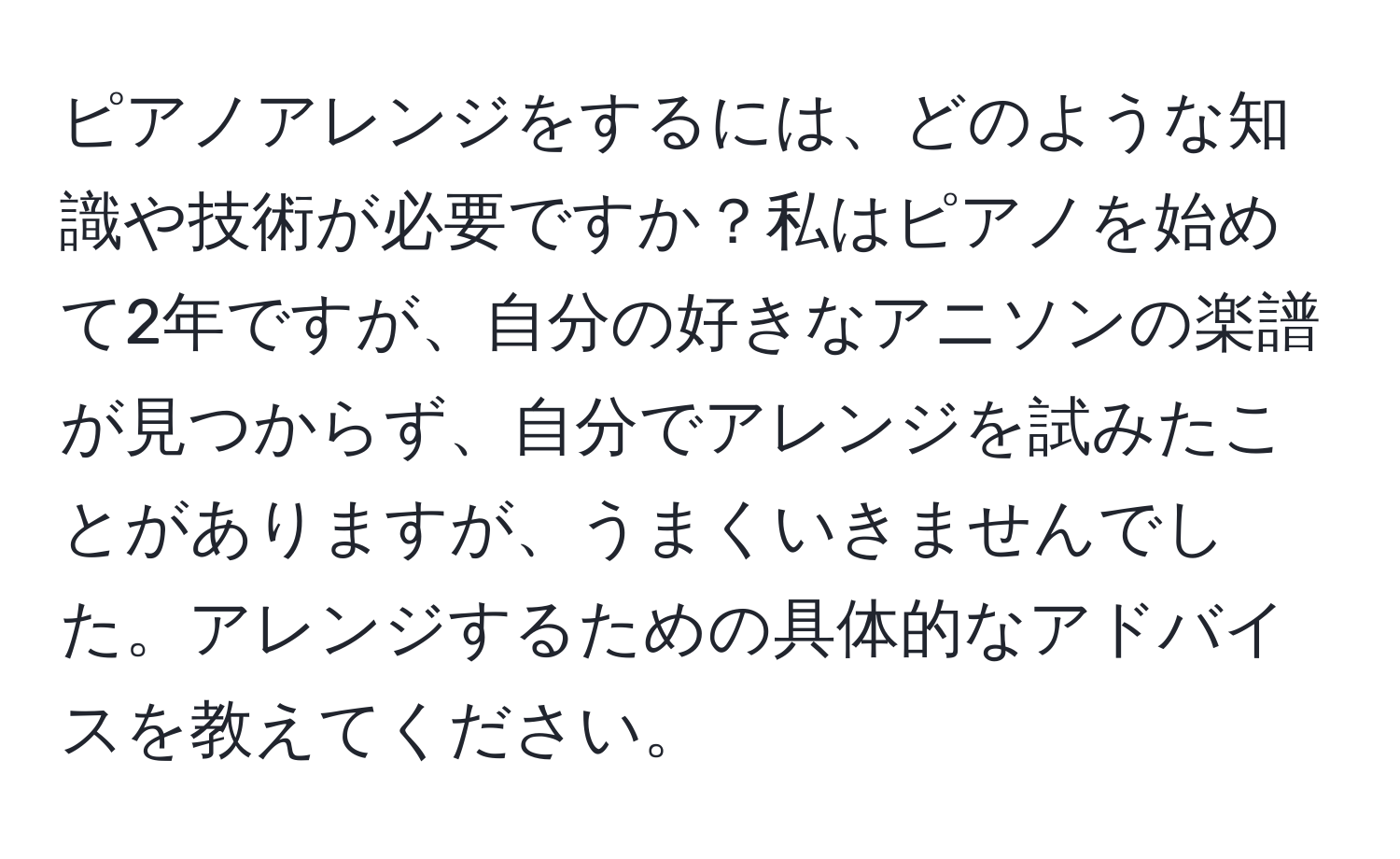 ピアノアレンジをするには、どのような知識や技術が必要ですか？私はピアノを始めて2年ですが、自分の好きなアニソンの楽譜が見つからず、自分でアレンジを試みたことがありますが、うまくいきませんでした。アレンジするための具体的なアドバイスを教えてください。