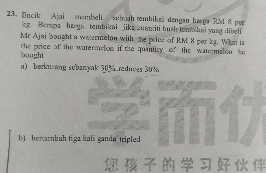 Encik Ajai membeli sebuah tembikai dengan harga RM 8 per
kg. Berapa harga tembikai jika kuantiti buah tembikai yang dibeli
Mr Ajai bought a watermelon with the price of RM 8 per kg. What is
the price of the watermelon if the quantity of the watermelon he
bought
a) berkurang sebanyak 30% reduces 30%
b) bertambah tiga kali ganda tripled