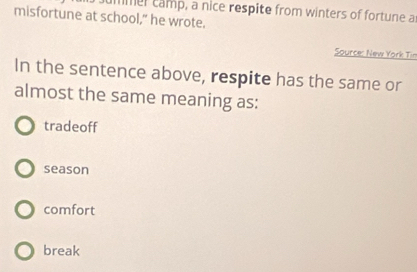 ummer camp, a nice respite from winters of fortune as
misfortune at school," he wrote.
Source: New York Tin
In the sentence above, respite has the same or
almost the same meaning as:
tradeoff
season
comfort
break