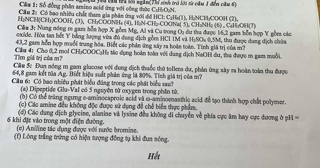 ghệm yếu cầu trả lới ngăn(Thí sinh trả lời từ câu 1 đến câu 6)
Câu 1: Số đồng phân amino acid ứng với công thức C_3H_7O_2N.
Câu 2: Có bao nhiêu chất tham gia phản ứng với dd HCl: C_2H_6(1),H_2NCH_2COOH(2),
H₂NCH(CH₃)COOH, (3), CH_3COONH_4(4) , H₂N-CH₂-COONa( 5), ),CH_3NH_2(6),C_6H_5OH(7)
Câu 3: Nung nóng m gam hỗn hợp X gồm Mg, Al và Cu trong O_2 dư thu được 16,2 gam hỗn hợp Y gồm các
oxide. Hòa tan hết Y bằng lượng vừa đủ dung dịch gồm HCl 1M và H_2SO_40,5M, 1, thu được dung dịch chứa
43,2 gam hỗn hợp muối trung hòa. Biết các phản ứng xảy ra hoàn toàn. Tính giá trị của m?
Câu 4: Cho 0,2 mol CH -I_3COOC_2H_5 tác dụng hoàn toàn với dung dịch NaOH dư, thu được m gam muối.
Tìm giá trị của m?
Câu 5: Đun nóng m gam glucose với dung dịch thuốc thử tollens dư, phản ứng xảy ra hoàn toàn thu được
64,8 gam kết tủa Ag. Biết hiệu suất phản ứng là 80%. Tính giá trị của m?
Câu 6: Có bao nhiêu phát biểu đúng trong các phát biểu sau?
(a) Dipeptide Glu-Val có 5 nguyên tử oxygen trong phân tử.
(b) Có thể trùng ngưng ε-aminocaproic acid và ω-aminoenanthic acid để tạo thành hợp chất polymer.
(c) Các amine đều không độc được sử dụng để chế biến thực phẩm.
(d) Các dung dịch glycine, alanine và lysine đều không di chuyền về phía cực âm hay cực dương ở pH =
6 khi đặt vào trong một điện đường.
(e) Aniline tác dụng được với nước bromine.
(f) Lòng trắng trứng có hiện tượng đông tụ khi đun nóng.
Hết