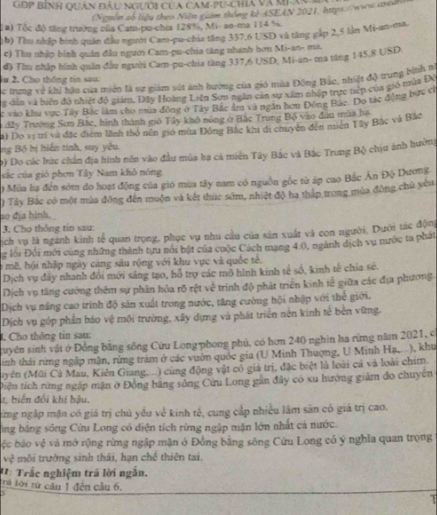 GĐP Bình Quân ĐÂu NGười Của CAM-PU-Chia Và MIX
(Nguồn số liệu theo Niên guám thông kê ASEAN 2021, https:/www.qyca
Ta) Tốc độ tổng trưởng của Cam-pu-chia 128%, Mi- an-ma 114 %.
(b) Thu nhập bình quân đầu người Cam-pu-chia tăng 337,6 USD và tăng gắp 2,5 lần Mi-an-ma.
c) Thu nhập bình quân đầu người Cam-pu-chia tăng nhánh hơn Mi-an- mà.
đ) Thu nhập hình quân đầu người Cam-pu-chia tăng 337,6 USD, Mi-an- ma tăng 145,8 USD.
lu 2. Cho thống tin sau:
c trung về khi hậu của miền là sự giám sút ảnh hưởng của gió mùa Đông Bắo, nhiệt độ trung bình nì
g dân và biệp độ nhiệt độ giám, Đây Hoàng Liên Sơn ngăn cản sự xâm nhập trực tiệp của gió nửa ĐV
ác vào khu vực Tây Bắc làm cho mùa đồng ở Tây Bắc âm và ngắn hơn Đông Bắc. Do tác động bực ch
a đây Trường Sơn Bắc, hình thành gió Tây khô nóng ở Bắc Trung Bộ vào đầu mùa hạ
a) Đo vị trí và đặc điểm lãnh thổ nên gió mùa Đông Bắc khi di chuyên đến miễn Tây Bắc và Bắc
ng Bộ bị biến tính, suy yêu.
) Do các bức chân địa hình nền vào đầu mùa hạ cá miên Tây Bắc và Bắc Trung Bộ chịu ảnh hưởng
sắc của gió phơn Tây Nam khô nóng.
) Mùa hạ đến sớm do hoạt động của gió mùa tây nam có nguồn gốc từ áp cao Bắc Ấn Độ Dương
) Tây Bắc có một mùa đông đến muộn và kết thúc sớm, nhiệt độ ha thấp trong mùa đông chủ yêu
so địa hình.
3. Cho thông tín sau:
ịch vụ là ngành kinh tễ quan trọng, phục vụ nhu cầu của sản xuất và con người. Dưới tác động
g lối Đối mới cùng những thành tựu nổi bật của cuộc Cách mang 4.0, ngành dịch vụ nước ta phát
n mê, hội nhập ngày càng sâu rộng với khu vực và quốc tế,
Dịch vụ đây nhanh đổi mới sáng tạo, bỗ trợ các mô hình kính tế số, kinh tế chia sẻ.
Dịch vụ tăng cường thêm sự phân hóa rõ rệt về trình độ phát triển kinh tễ giữa các địa phương.
Dịch vụ năng cao trình độ săn xuất trong nước, tăng cướng hội nhập với thể giới.
Dịch vụ góp phần báo vệ môi trường, xây dựng và phát triển nền kinh tế bến vững.
J. Cho thông tin sau:
guyên sinh vật ở Đồng bằng sông Cứu Long phong phú, có hơn 240 nghin ha rừng năm 2021, có
inh thái rừng ngập mận, rừng trăm ở các vuờn quốc gia (U Minh Thượng, U Minh Hạ,...), khu
(uyên (Mũi Cả Mau, Kiên Giang,...) cùng động vật cổ giả trị, đặc biệt là loài cả và loài chim.
Diện tích rừng ngập mặn ở Đồng bãng sông Cứu Long gân đây có xu hướng giảm đo chuyện
4. biển đổi khí bậu.
ừmg ngập mặn có giá trị chủ yêu về kinh tế, cung cấp nhiều lâm sản có giá trị cao.
ông băng sông Cửu Long có diện tích rừng ngập mặn lớn nhất cả nước.
ệc báo vệ và mở rộng rừng ngập mặn ở Đồng bằng sông Cửu Long có ý nghĩa quan trọng
vệ môi trường sinh thái, hạn chế thiên tai.
': Trắc nghiệm trã lời ngắn.
trú lời từ cầu 1 đện câu 6.
5
T