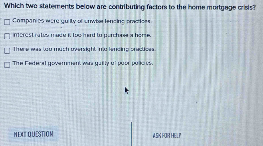 Which two statements below are contributing factors to the home mortgage crisis?
Companies were guilty of unwise lending practices.
Interest rates made it too hard to purchase a home.
There was too much oversight into lending practices.
The Federal government was guilty of poor policies.
NEXT QUESTION ASK FOR HELP