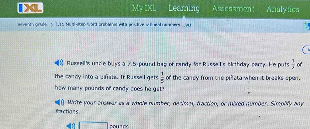 IXL My IXL Learning Assessment Analytics 
Seventh grade ) I.11 Multi-step word problems with positive rational numbers JvU 
 
Russell's uncle buys a 7.5-pound bag of candy for Russell's birthday party. He puts  1/2  of 
the candy into a piñata. If Russell gets  1/5  of the candy from the piñata when it breaks open, 
how many pounds of candy does he get? 
Write your answer as a whole number, decimal, fraction, or mixed number. Simplify any 
fractions. 
D □ pounds