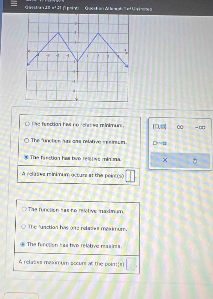 Question Attempt: 1 of Unlimited
The function has no relative minimum. (□ ,□ ) ∞ -∞
The function has one relative minimum. □and □
The function has two relative minima. ×
A relative minimum occurs at the point(s)
The function has no relative maximum.
The function has one relative maximum.
The function has two relative maxima.
A relative maximum occurs at the point(s)