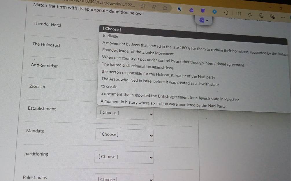 1003392/take/questions/122...
Match the term with its appropriate defnition below:
Theodor Herzl [ Choose ]
to divide
A movement by Jews that started in the late 1800s for them to reclaim their homeland, supported by the British
The Holocaust Founder, leader of the Zionist Movement
When one country is put under control by another through international agreement
Anti-Semitism
The hatred & discrimination against Jews
the person responsible for the Holocaust, leader of the Nazi party
The Arabs who lived in Israel before it was created as a Jewish state
Zionism to create
a document that supported the British agreement for a Jewish state in Palestine
A moment in history where six million were murdered by the Nazi Party
Establishment [ Choose ]
Mandate [ Choose ]
partitioning [ Choose ]
Palestinians [Choose ]