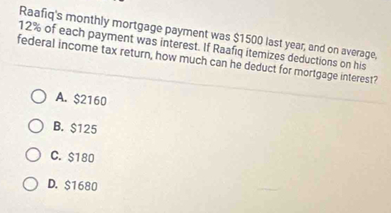 Raafiq's monthly mortgage payment was $1500 last year, and on average,
12% of each payment was interest. If Raafiq itemizes deductions on his
federal income tax return, how much can he deduct for mortgage interest?
A. $2160
B. $125
C. $180
D. $1680