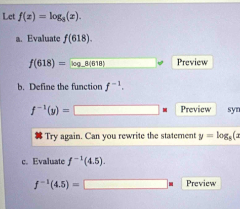 Let f(x)=log _8(x). 
a. Evaluate f(618).
f(618)=log _ 8(618) □ □ Preview 
b. Define the function f^(-1).
f^(-1)(y)=□ : Preview syn 
Try again. Can you rewrite the statement y=log _8(x
c. Evaluate f^(-1)(4.5).
f^(-1)(4.5)=□ * Preview