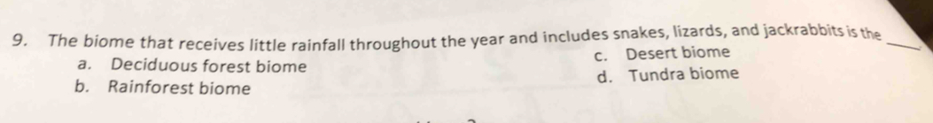 The biome that receives little rainfall throughout the year and includes snakes, lizards, and jackrabbits is the_
a. Deciduous forest biome c. Desert biome
b. Rainforest biome d. Tundra biome