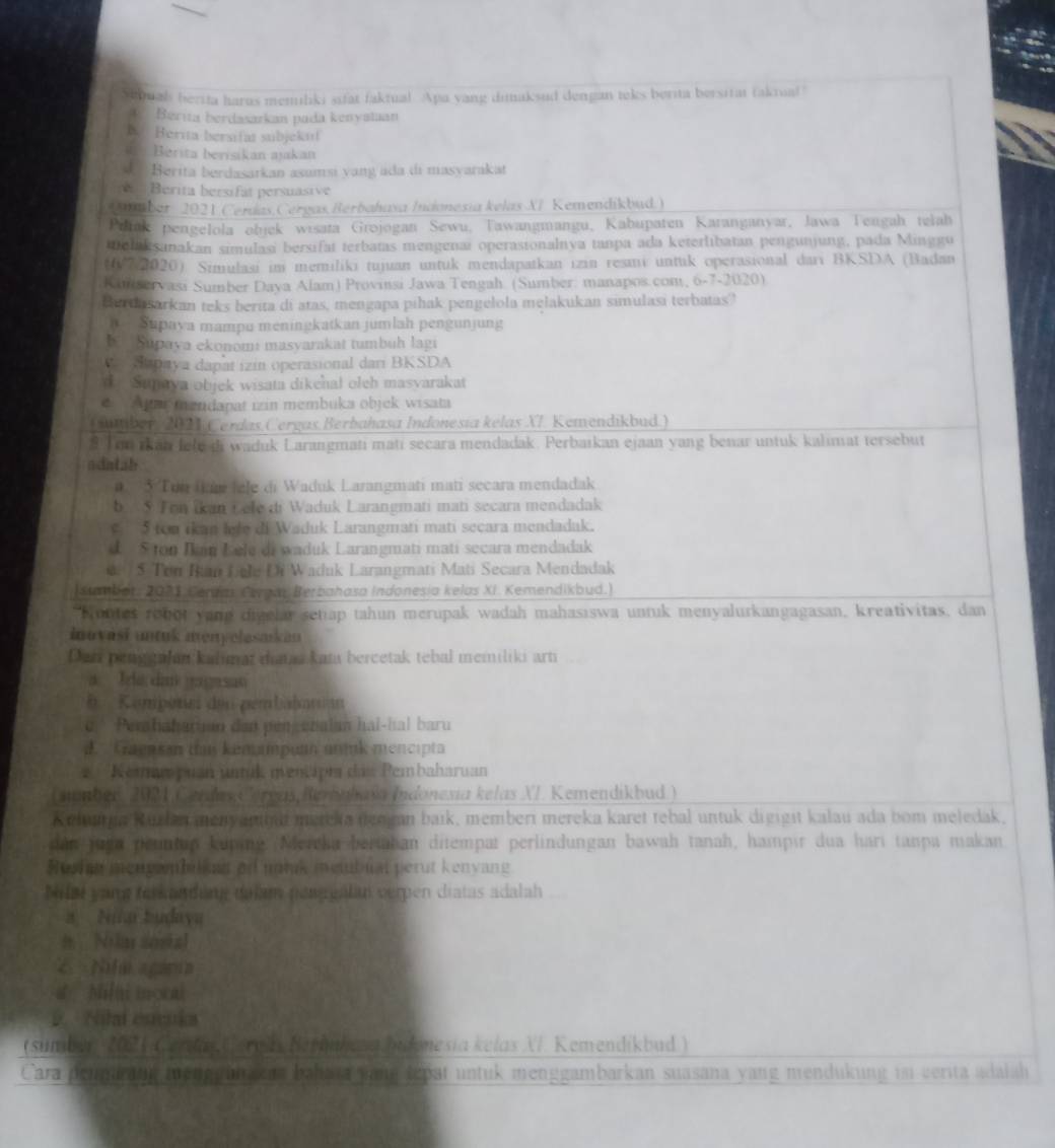 Sequal berita harus memiliki sifat faktual Apa yang dimaksud dengan teks berita bersitat fakrua!"
A. Berita berdasarkan pada kenyataan
B. Herita bersifat subjekul
Berita berisikan ajakan
Berita berdasarkan asumsi yang ada di masyarakat
Berita bersifat persuasive
*mber 2021 Cerdas,Cergas Berbahasa Indonesia kelas XI Kemendikbud.)
Prink pengelola objck wisata Grojogan Sewu, Tawangmangu, Kabupaten Karanganyar, Jawa Tengah telah
melakṣanakan simulasi bersifat terbatas mengenai operasionalnya tanpa ada keterlibatan pengunjung, pada Minggu
t6/7 2020) Simulasi im memiliki tujuan untuk mendapatkan izin resmi untuk operasional dari BKSDA (Badan
Kinservasi Sumber Daya Alam) Provinsi Jawa Tengah (Sumber: manapos.com, 6-7-2020)
Berdasarkan teks berita di atas, mengapa pihak pengelola mełakukan simulasi terbatas?
Supaya mampu meningkatkan jumlah pengunjung
B Supaya ekonom: masyarakat tumbuh lagi
dapaya dapat izin operasional dari BKSDA
d Sunaya objek wisata dikenał oleh masvarakat
C    pné mendapat izin membuka objek wisata
Cuber, 2021 Cerdas Čergas Berbahasa Indonesia kelas XI. Kemendikbud.)
8 Tou rkan fele di waduk Larangmati mati secara mendadak. Perbaikan ejaan yang benar untuk kalimat tersebut
adatah
3 Tun In fele di Waduk Larangmati mati secara mendadak
b  Ton ikan Lele di Waduk Larangmati mati secara mendadak
5 ton ikan lefe di Waduk Larangmati mati secara mendadak.
d. 5 ton Ikan Lele di waduk Larangmati mati secara mendadak
5 Ton Ian Lele Di Waduk Larangmati Mati Secara Mendadak
[Sumbot, 2021 Cenna, Ceran Berbahasa Indonesia kelas XI. Kemendikbud.)
Nontes robot yand digelar setap tahun merupak wadah mahasıswa untuk menyalurkangagasan, kreativitas, dan
inuváśi untuk menyelasarkan
Dan peng galan kalimat dataa kata bercetak tebal memiliki arti
a Ida da gagasao
b  Konpetni den gembähnman
c' Pehaharian dan pengenalan hai-hal baru
d Graensan tas kenmpuan unmnk mencipta
'Kemam puan uik mentipt das Pembaharuan
(nmber, 2021 Cerdas Coreas, Berbahasa Indonexia kelas XI. Kemendikbud.)
Kudunga Kurlan meny anhut mereka nengan baik, memberi mereka karet tebal untuk digigit kalau ada bom meledak,
dan jugn peuntup kuping /Nercka beriahan ditempat perlindungan bawah tanah, hampir dua hari tanpa makan
Rusha mengwmbilken of mtak membual perut kenyang
Milat yang ferkandung dulam penggalan verpen diatas adalah
a Nia budaya
# Na sosial
2  Nha gira
d  Milti mocal
D. Nilal escuka
(sumbur 202 1 Cerday (ereh Berhahesa bidonesia kelas NI. Kemendikbud.)
Cara pennärang menggüh kn bahata vang tepat untuk menggambarkan suasana yang mendukung in verita adalah