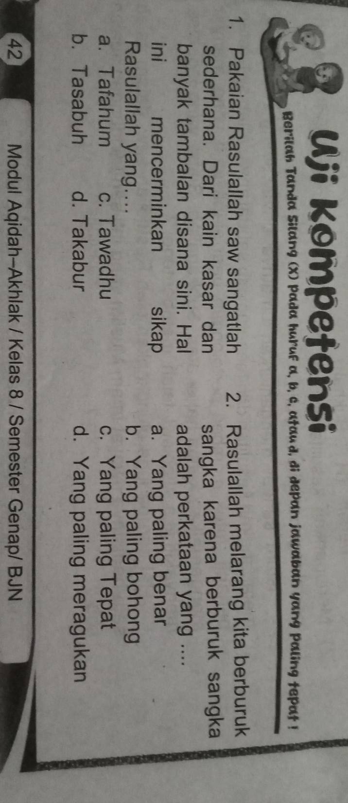 Uji kompetensi
Berilah Tanda Silang (X) Pada huruf a, b, c, ataud, di depan jawaban yang paling tepat !
1. Pakaian Rasulallah saw sangatlah 2. Rasulallah melarang kita berburuk
sederhana. Dari kain kasar dan sangka karena berburuk sangka
banyak tambalan disana sini. Hal adalah perkataan yang ....
ini mencerminkan sikap a. Yang paling benar
Rasulallah yang.... b. Yang paling bohong
a. Tafahum c. Tawadhu c. Yang paling Tepat
b. Tasabuh d. Takabur d. Yang paling meragukan
42 Modul Aqidah-Akhlak / Kelas 8 / Semester Genap/ BJN