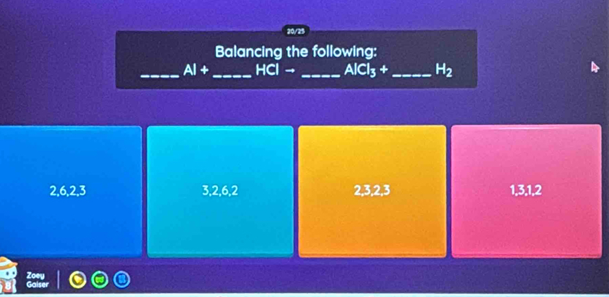 20/25
Balancing the following:
_ AI+ _  HCl → _  AlCl_3+ _  H_2
2, 6, 2, 3 3, 2, 6, 2 2, 3, 2, 3 1, 3, 1, 2
Zoey