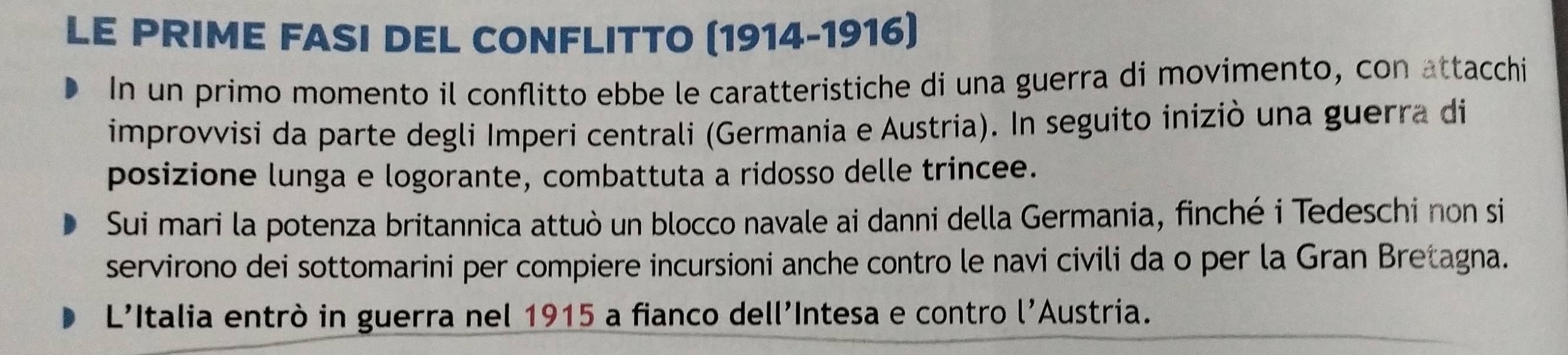 LE PRIME FASI DEL CONFLITTO (1914-1916) 
In un primo momento il conflitto ebbe le caratteristiche di una guerra di movimento, con attacchi 
improvvisi da parte degli Imperi centrali (Germania e Austria). In seguito iniziò una guerra di 
posizione lunga e logorante, combattuta a ridosso delle trincee. 
Sui mari la potenza britannica attuò un blocco navale ai danni della Germania, finché i Tedeschi non si 
servirono dei sottomarini per compiere incursioni anche contro le navi civili da o per la Gran Bretagna. 
L'Italia entrò in guerra nel 1915 a fianco dell'Intesa e contro l' Austria.