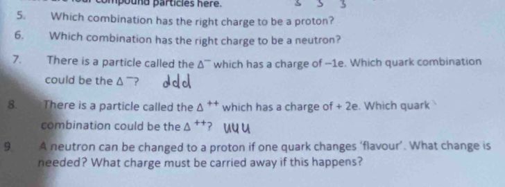 Which combination has the right charge to be a proton? 
6. Which combination has the right charge to be a neutron? 
7. There is a particle called the △^- which has a charge of -1e. Which quark combination 
could be the △ ~? 
8. There is a particle called the △^(++) which has a charge of + 2e. Which quark 
combination could be the △^(++)
9 A neutron can be changed to a proton if one quark changes ‘flavour’. What change is 
needed? What charge must be carried away if this happens?