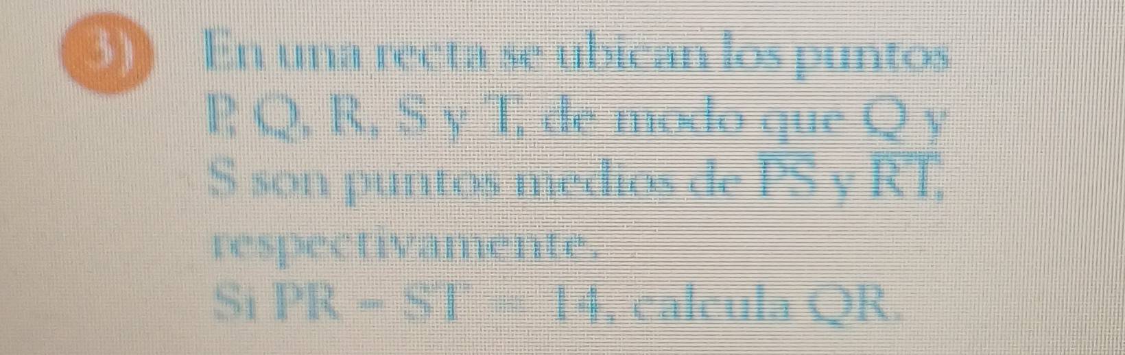 3) En una recta se ubican los puntos
 ,  2,R,S, de modo que Q y
frac 136= 1/10 =
S son puntos medios de PS y overline RT. 
respectivamente. 
Si PR-ST=14 , calcula QR.