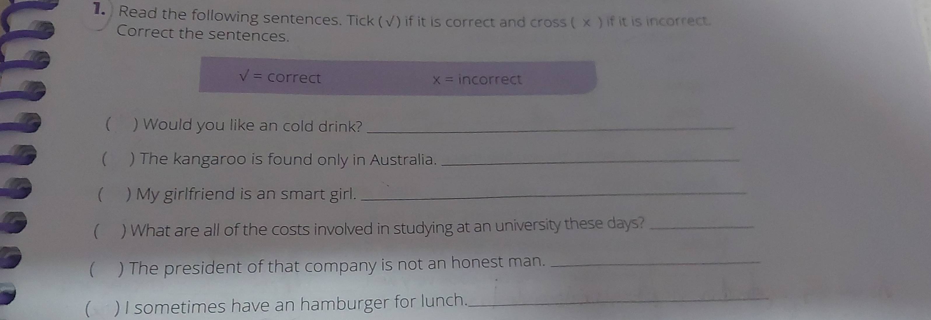 1 ) Read the following sentences. Tick (√) if it is correct and cross ( x ) if it is incorrect. 
Correct the sentences. 
sqrt() correct x= incorrect 
( ) Would you like an cold drink?_ 
( ) The kangaroo is found only in Australia._ 
( ) My girlfriend is an smart girl._ 
( ) What are all of the costs involved in studying at an university these days?_ 
( ) The president of that company is not an honest man._ 
 ) I sometimes have an hamburger for lunch._