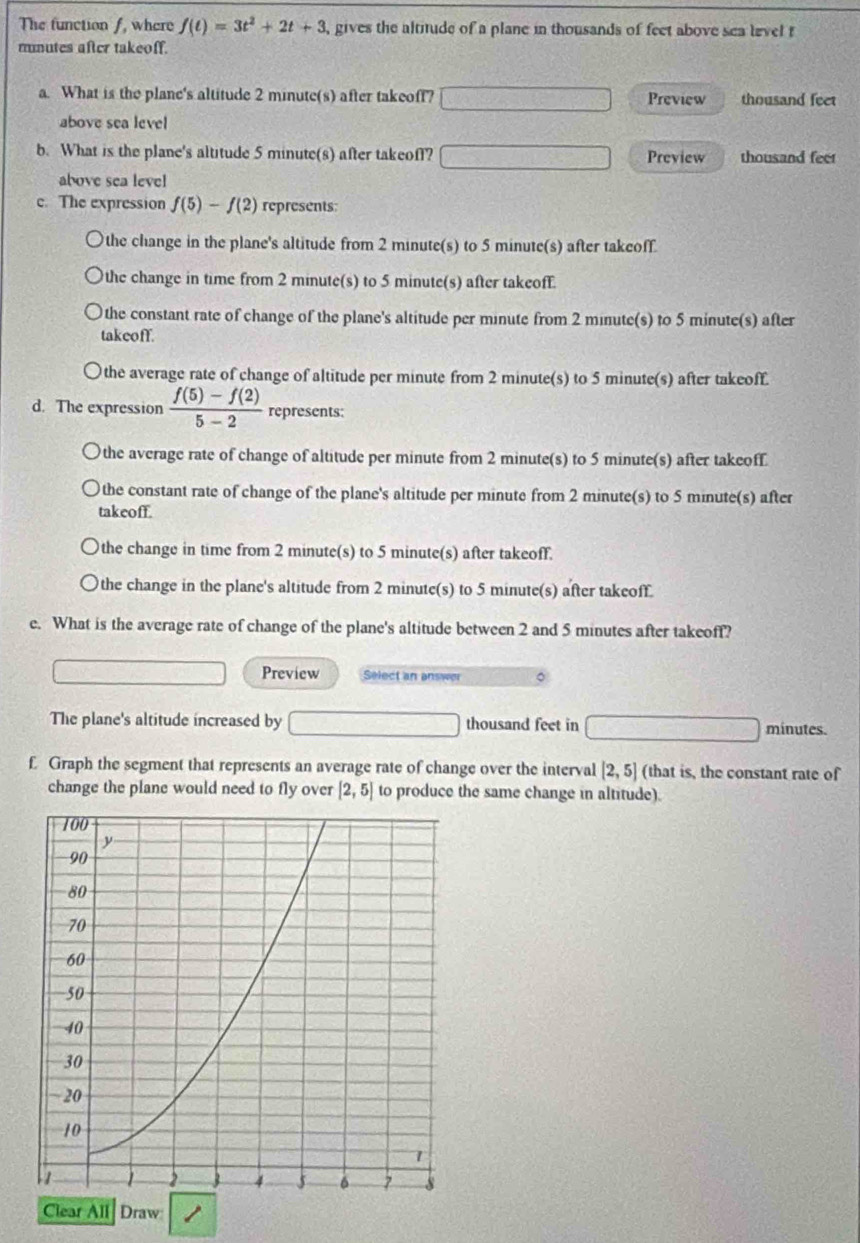 The function f, where f(t)=3t^2+2t+3 , gives the altitude of a plane in thousands of feet above sea level t
mnutes after takeoff.
a. What is the plane's altitude 2 minute(s) after takeoff? Preview thousand feet
above sea level
b. What is the plane's altitude 5 minute(s) after takeoff? Preview thousand feet
above sea level
c. The expression f(5)-f(2) represents:
the change in the plane's altitude from 2 minute(s) to 5 minute(s) after takeoff.
the change in time from 2 minute(s) to 5 minute(s) after takeoff.
the constant rate of change of the plane's altitude per minute from 2 minute(s) to 5 minute(s) after
takeoff.
the average rate of change of altitude per minute from 2 minute(s) to 5 minute(s) after takeoff.
d. The expression  (f(5)-f(2))/5-2  represents:
the average rate of change of altitude per minute from 2 minute(s) to 5 minute(s) after takeoff
the constant rate of change of the plane's altitude per minute from 2 minute(s) to 5 minute(s) after
takeoff.
the change in time from 2 minute(s) to 5 minute(s) after takeoff.
the change in the plane's altitude from 2 minute(s) to 5 minute(s) after takeoff.
e. What is the average rate of change of the plane's altitude between 2 and 5 minutes after takeoff?
Preview Select an answer
The plane's altitude increased by thousand feet in minutes.
£ Graph the segment that represents an average rate of change over the interval [2,5] (that is, the constant rate of
change the plane would need to fly over [2,5] to produce the same change in altitude).
Clear All Draw