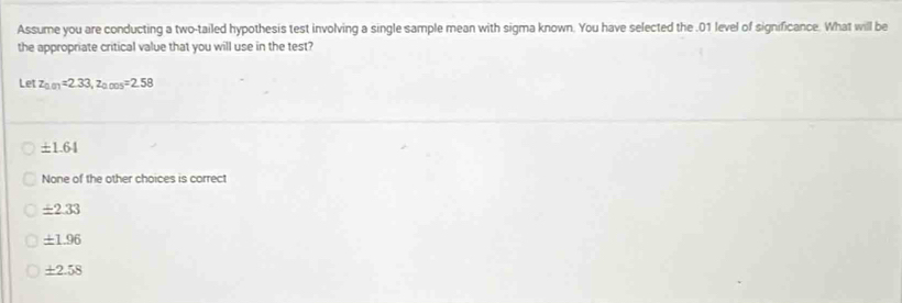 Assume you are conducting a two-tailed hypothesis test involving a single sample mean with sigma known. You have selected the . 01 level of significance. What will be
the appropriate critical value that you will use in the test?
Let z_0.01=2.33, z_0.005=2.58
± 1.64
None of the other choices is correct
± 2.33
± 1.96
± 2.58