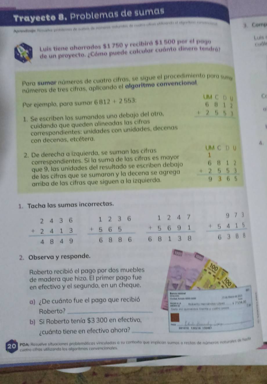 Trayecto 8. Problemas de sumas
Aprendirajs Resuelve problemas de sumas de númems naturales de cuatra cifras utilizando el algoritmo convenciona 3. Comp
Luis 
Luis tiene ahorrados $1 750 y recibirá $1 500 por el pago
de un proyecto. ¿Cómo puede calcular cuánto dinero tendrá? cuál
Para sumar números de cuatro cifras, se sigue el procedimiento para sume
números de tres cifras, aplicando el algoritmo convencional.
UM C D∪
Por ejemplo, para sumar 6812+2553: C
1. Se escriben los sumandos uno debajo del otro, beginarrayr 6812 +2553 hline endarray o
cuidando que queden alineadas las cifras
correspondientes: unídades con unidades, decenas
con decenas, etcétera.
UM C D u 4.
2. De derecha a izquierda, se suman las cifras
correspondientes. Si la suma de las cifras es mayor
que 9, las unidades del resultado se escriben debajo beginarrayr 1 6812 +2553 hline 9365endarray
de las cifras que se sumaron y la decena se agrega
arriba de las cifras que siguen a la izquierda.
1. Tacha las sumas incorrectas.
beginarrayr 973 +5415 hline 6388endarray
2. Observa y responde.
Roberto recibió el pago por dos muebles
de madera que hizo. El primer pago fue
en efectivo y el segundo, en un cheque.
a) ¿De cuánto fue el pago que recibió
Roberto? _
b) Si Roberto tenía $3 300 en efectivo,
¿cuánto tiene en efectivo ahora?_
2 0 PDA: Resuelve situaciones problemáticas vinculadas a su contexto que implican sumas o restas de números naturales de hasto
cuatro cifras utilizando los algoritmos convencionales.