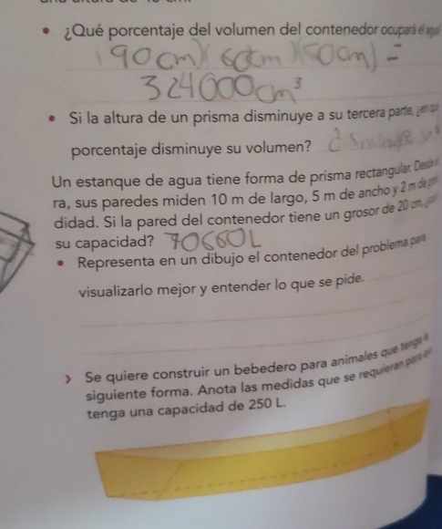 ¿Qué porcentaje del volumen del contenedor ocupara el agu 
_ 
_ 
Si la altura de un prisma disminuye a su tercera parte, jen ou 
porcentaje disminuye su volumen? 
Un estanque de agua tiene forma de prisma rectangular. Desta 
ra, sus paredes miden 10 m de largo, 5 m de ancho y 2 mde 
didad. Si la pared del contenedor tiene un grosor de 20 an 
su capacidad? 
_ 
Representa en un dibujo el contenedor del problema par 
_ 
visualizarlo mejor y entender lo que se pide. 
_ 
> Se quíere construir un bebedero para animales que tanga l 
siguiente forma . A nota las medidas que se requie a par 
tenga una capacidad de 250 L.