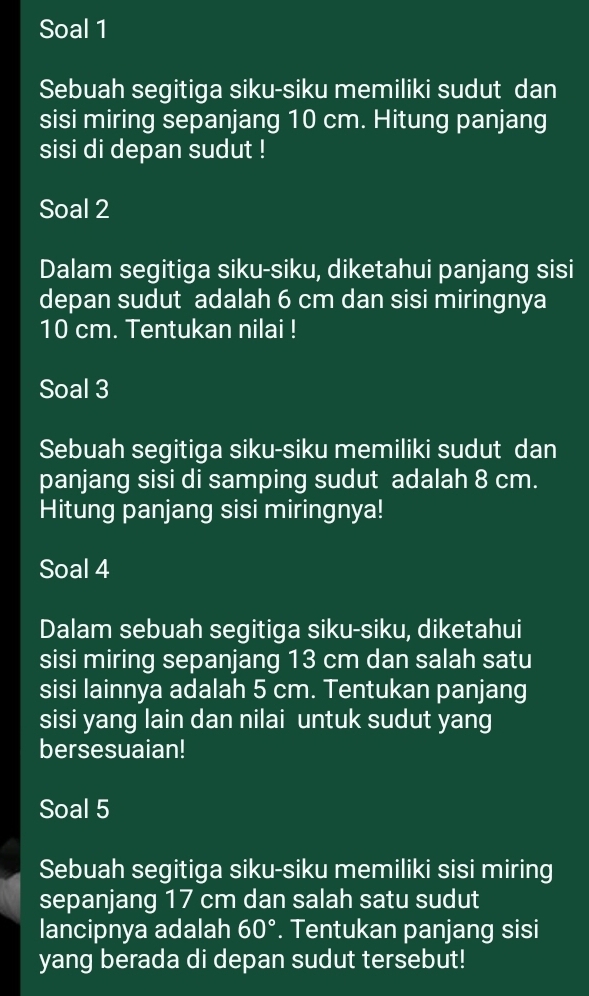 Soal 1 
Sebuah segitiga siku-siku memiliki sudut dan 
sisi miring sepanjang 10 cm. Hitung panjang 
sisi di depan sudut ! 
Soal 2 
Dalam segitiga siku-siku, diketahui panjang sisi 
depan sudut adalah 6 cm dan sisi miringnya
10 cm. Tentukan nilai ! 
Soal 3 
Sebuah segitiga siku-siku memiliki sudut dan 
panjang sisi di samping sudut adalah 8 cm. 
Hitung panjang sisi miringnya! 
Soal 4 
Dalam sebuah segitiga siku-siku, diketahui 
sisi miring sepanjang 13 cm dan salah satu 
sisi lainnya adalah 5 cm. Tentukan panjang 
sisi yang lain dan nilai untuk sudut yang 
bersesuaian! 
Soal 5 
Sebuah segitiga siku-siku memiliki sisi miring 
sepanjang 17 cm dan salah satu sudut 
lancipnya adalah 60°. Tentukan panjang sisi 
yang berada di depan sudut tersebut!