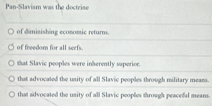 Pan-Slavism was the doctrine
of diminishing economic returns.
of freedom for all serfs.
that Slavic peoples were inherently superior.
that advocated the unity of all Slavic peoples through military means.
that advocated the unity of all Slavic peoples through peaceful means.