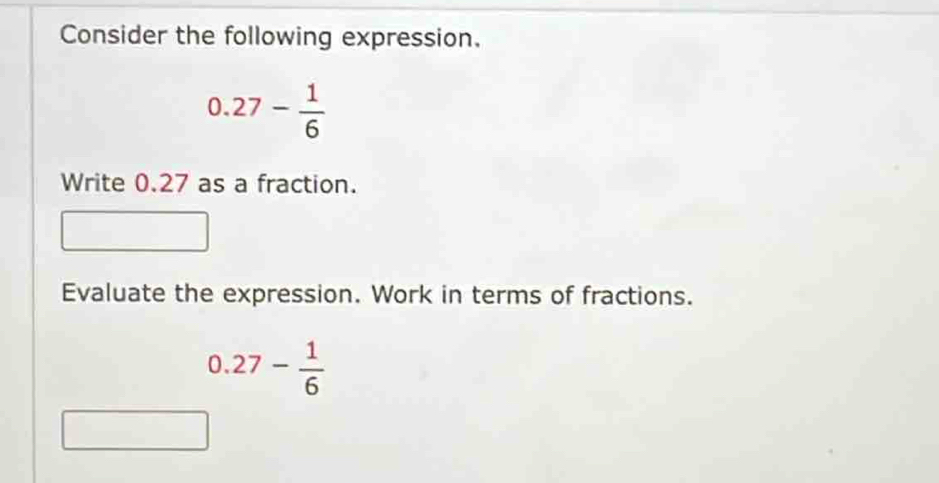 Consider the following expression.
0.27- 1/6 
Write 0.27 as a fraction. 
Evaluate the expression. Work in terms of fractions.
0.27- 1/6 