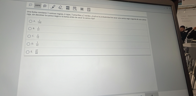 100% - □
Una bolsa contiene 3 canicas negras, 4 rojas, 3 amarillas y 2 verdes. ¿Cuál es la probabilidad de sacar una canica negra seguida de una canica
= m 
roja, sin devolver la canica negra a la bolsa antes de sacar la canica roja?
A.  1/144  Lendts2s
B.  1/11 
C.  1/12 
D.  7/12 
E.  27/44 