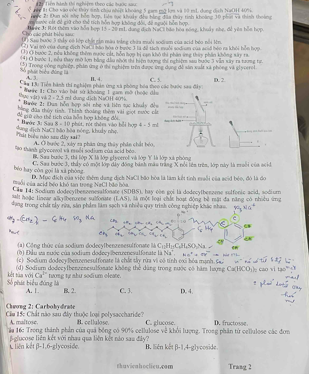 12: Tiến hành thí nghiệm theo các bước sau:
Tớc 1: Cho vào cốc thủy tinh chịu nhiệt khoảng 5 gam mỡ lợn và 10 mL dung dịch NaOH 40%.
hước 2: Đun sôi nhẹ hỗn hợp, liên tục khuẩy đều bằng dũa thủy tinh khoảng 30 phút và thính thoảng
Am nước cất để giữ cho thể tích hỗn hợp không đổi, để nguội hỗn hợp.
Bước 3: Rót thêm vào hỗn hợp 15 - 20 mL dung dịch NaCl bão hòa nóng, khuẩy nhẹ, để yên hỗn hợp.
Cho các phát biểu sau:
(1) Sau bước 3 thấy có lớp chất rắn màu trắng chứa muối sodium của acid béo nổi lên.
2) Vai trò của dung dịch NaCl bão hòa ở bước 3 là để tách muối sodium của acid béo ra khói hỗn hợp.
(3) Ở bước 2, nếu không thêm nước cất, hỗn hợp bị cạn khô thì phản ứng thủy phân không xảy ra.
(4) Ở bước 1, nếu thay mỡ lợn bằng dầu nhớt thì hiện tượng thí nghiệm sau bước 3 vẫn xảy ra tương tự.
(S) Trong công nghiệp, phản ứng ở thí nghiệm trên được ứng dụng đễ sản xuất xà phòng và glycerol.
Số phát biểu đúng là
A. 3. B. 4. C. 5. D. 2.
Câu 13: Tiến hành thí nghiệm phản ứng xà phòng hóa theo các bước sau đây:
Bước 1: Cho vào bát sứ khoảng 1 gam mỡ (hoặc dầu
thực vật) và 2 - 2,5 ml dung dịch NaOH 40%.
Bước 2: Đun hỗn hợp sôi nhẹ và liên tục khuẩy đều  a thý tnh dàng itorly Jlm teg
bằng đũa thủy tinh. Thinh thoảng thêm vài giọt nước cất
để giữ cho thể tích của hỗn hợp không đổi. dẫu thas vit .
dung dịch NaOH·
Bước 3: Sau 8 - 10 phút, rót thêm vào hỗi hợp 4-5ml
dung dịch NaCl bão hòa nóng, khuấy nhẹ. đơng dicn NaCi Làa tom
Phát biểu nào sau đây sai?
A. Ở bước 2, xảy ra phản ứng thủy phân chất béo,
1
'
tạo thành glyccerol và muối sodium của acid béo.
B. Sau bước 3, thì lớp X là lớp glycerol và lớp Y là lớp xà phòng
C. Sau bước 3, thấy có một lớp dày đóng bánh màu trắng X nổi lên trên, lớp này là muối của acid
béo hay còn gọi là xà phòng.
D. Mục đích của việc thêm dung dịch NaCl bão hòa là làm kết tinh muối của acid béo, đó là do
muối của acid béo khó tan trong NaCl bão hòa.
Câu 14: Sodium dodecylbenzenesulfonate (SDBS), hay còn gọi là dodecylbenzene sulfonic acid, sodium
salt hoặc linear alkylbenzene sulfonate (LAS), là một loại chất hoạt động bề mặt đa năng có nhiều ứng
dụng trong chất tẩy rửa, sản phẩm làm sạch và nhiều quy trình công nghiệp khác nhau.
(a) Công thức của sodium 
(b) Đầu ưa nước của sodium dodecylbenzenesulfonate là Na^+. Na^++OK
(c) Sodium dodecylbenzenesulfonate là chất tẩy rửa vì có tính oxi hóa mạnh. cá
(d) Sodium dodecylbenzenesulfonate không thể dùng trong nước có hàm lượng Ca(HCO_3)_2 cao vì tao^m
kết tủa với Ca^(2+) tương tự như sodium oleate.
ma
Số phát biểu đúng là  led dot
A. 1. B. 2. C. 3. D. 4.
Chương 2: Carbohydrate
Câu 15: Chất nào sau đây thuộc loại polysaccharide?
A. maltose. B. cellulose. C. glucose. D. fructosse.
âu 16: Trong thành phần của quả bông có 90% cellulose về khối lượng. Trong phân tử cellulose các đơn
β-glucose liên kết với nhau qua liên kết nào sau đây?
. liên kết β-1,6-glycoside. B. liên kết β-1,4-glycoside.
thuvienhoclieu.com Trang 2