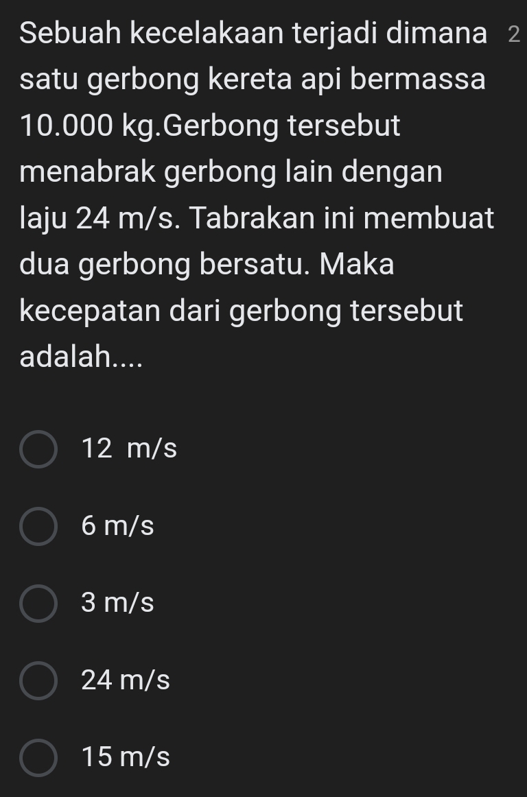 Sebuah kecelakaan terjadi dimana 2
satu gerbong kereta api bermassa
10.000 kg.Gerbong tersebut
menabrak gerbong lain dengan
laju 24 m/s. Tabrakan ini membuat
dua gerbong bersatu. Maka
kecepatan dari gerbong tersebut
adalah....
12 m/s
6 m/s
3 m/s
24 m/s
15 m/s