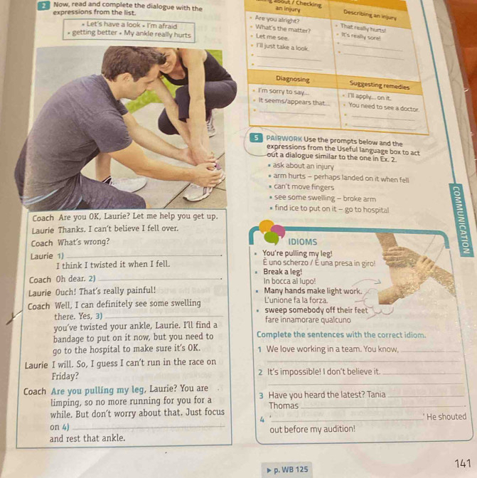 bout / Checkin an
expressions from the list.
Now, read and complete the dialogue with the 
* Let's have a look • I'm afraid
» getting better • My ankle really hurts 
l language box to act
out a dialogue similar to the one in Ex. 2.
ask about an injury
arm hurts - perhaps landed on it when fell
can't move fingers
see some swelling - broke arm
find ice to put on it - go to hospital a
Coach Are you OK, Laurie? Let me help you get up.
Laurie Thanks. I can’t believe I fell over.
Coach What's wrong? IDIOMS
You're pulling my leg!
Laurie 1) _ uno scherzo / É una presa in giro!
I think I twisted it when I fell.
Break a leg!
.
Coach Oh dear. 2) _In bocca al lupo!
Laurie Ouch! That's really painful! Many hands make light work.
L'unione fa la forza.
Coach Well, I can definitely see some swelling sweep somebody off their feet
there. Yes, 3)_
you’ve twisted your ankle, Laurie. I'll find a fare innamorare qualcuno
bandage to put on it now, but you need to Complete the sentences with the correct idiom.
go to the hospital to make sure it’s OK. 1 We love working in a team. You know,_
Laurie I will. So, I guess I can't run in the race on_
_
Friday? 2 It's impossible! I don't believe it._
Coach Are you pulling my leg, Laurie? You are
limping, so no more running for you for a 3 Have you heard the latest? Tania
Thomas
while. But don’t worry about that. Just focus
4 '
on 4) _ He shouted
and rest that ankle. out before my audition!
p. WB 125 141