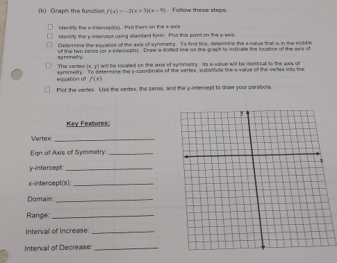 Graph the function f(x)=-2(x+3)(x-9) , Follow these steps:
Identify the x-intercept(s). Plot them on the x-axis
Identify the y-intercept using standard form. Plot this point on the y-axis.
Determine the equation of the axis of symmetry. To find this, determine the x -value that is in the middle
symmetry . of the two zeros (or x-intercepts). Draw a dotted line on the graph to indicate the location of the axis of
The veriex (x,y) will be located on the axis of symmetry. Its x -value will be identical to the axis of
equation of symmetry. To determine the y-coordinate of the vertex, substitute the x -value of the vertex into the
f(x)
Plot the vertex. Use the vertex, the zeros, and the y-intercept to draw your parabola.
Key Features:
Vertex:_
Eqn of Axis of Symmetry:_
y-intercept:_
x-intercept(s):_
Domain:_
Range:_
Interval of Increase:_
Interval of Decrease:_